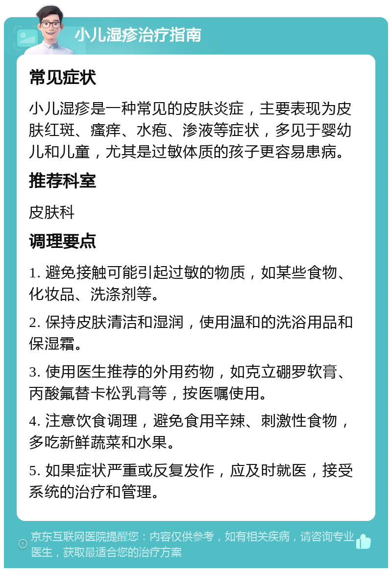 小儿湿疹治疗指南 常见症状 小儿湿疹是一种常见的皮肤炎症，主要表现为皮肤红斑、瘙痒、水疱、渗液等症状，多见于婴幼儿和儿童，尤其是过敏体质的孩子更容易患病。 推荐科室 皮肤科 调理要点 1. 避免接触可能引起过敏的物质，如某些食物、化妆品、洗涤剂等。 2. 保持皮肤清洁和湿润，使用温和的洗浴用品和保湿霜。 3. 使用医生推荐的外用药物，如克立硼罗软膏、丙酸氟替卡松乳膏等，按医嘱使用。 4. 注意饮食调理，避免食用辛辣、刺激性食物，多吃新鲜蔬菜和水果。 5. 如果症状严重或反复发作，应及时就医，接受系统的治疗和管理。