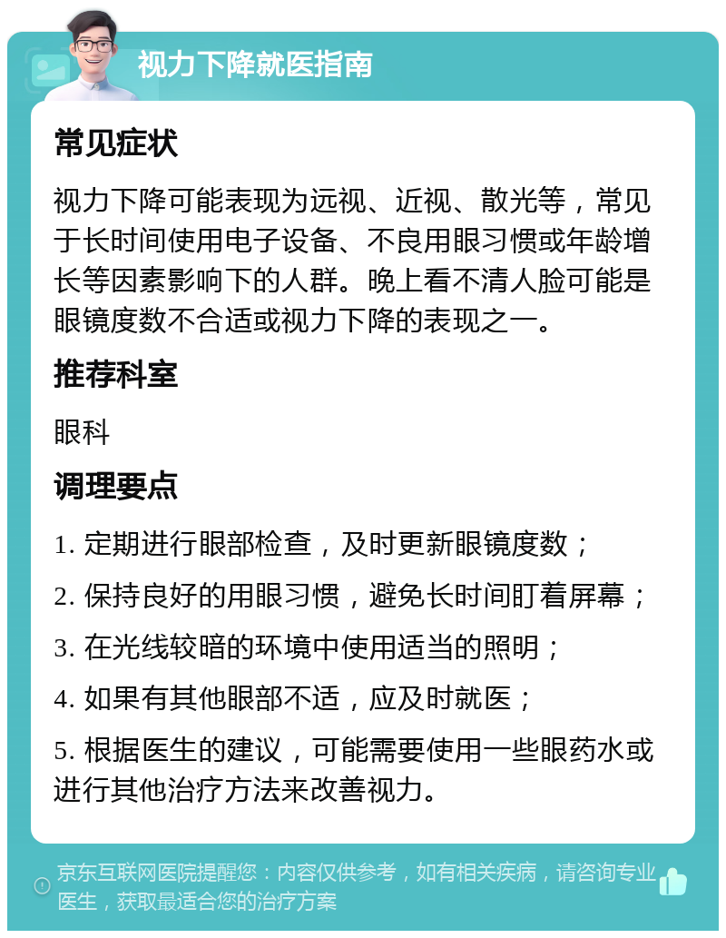 视力下降就医指南 常见症状 视力下降可能表现为远视、近视、散光等，常见于长时间使用电子设备、不良用眼习惯或年龄增长等因素影响下的人群。晚上看不清人脸可能是眼镜度数不合适或视力下降的表现之一。 推荐科室 眼科 调理要点 1. 定期进行眼部检查，及时更新眼镜度数； 2. 保持良好的用眼习惯，避免长时间盯着屏幕； 3. 在光线较暗的环境中使用适当的照明； 4. 如果有其他眼部不适，应及时就医； 5. 根据医生的建议，可能需要使用一些眼药水或进行其他治疗方法来改善视力。