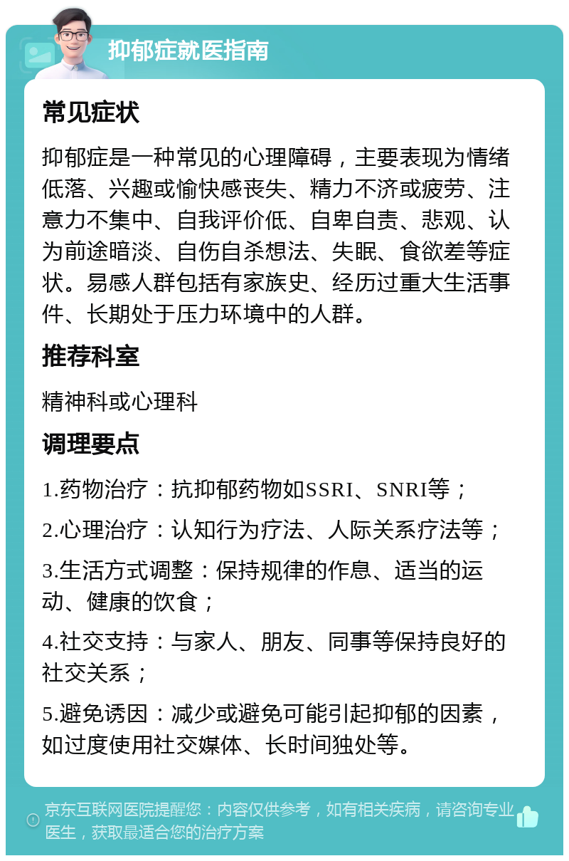 抑郁症就医指南 常见症状 抑郁症是一种常见的心理障碍，主要表现为情绪低落、兴趣或愉快感丧失、精力不济或疲劳、注意力不集中、自我评价低、自卑自责、悲观、认为前途暗淡、自伤自杀想法、失眠、食欲差等症状。易感人群包括有家族史、经历过重大生活事件、长期处于压力环境中的人群。 推荐科室 精神科或心理科 调理要点 1.药物治疗：抗抑郁药物如SSRI、SNRI等； 2.心理治疗：认知行为疗法、人际关系疗法等； 3.生活方式调整：保持规律的作息、适当的运动、健康的饮食； 4.社交支持：与家人、朋友、同事等保持良好的社交关系； 5.避免诱因：减少或避免可能引起抑郁的因素，如过度使用社交媒体、长时间独处等。