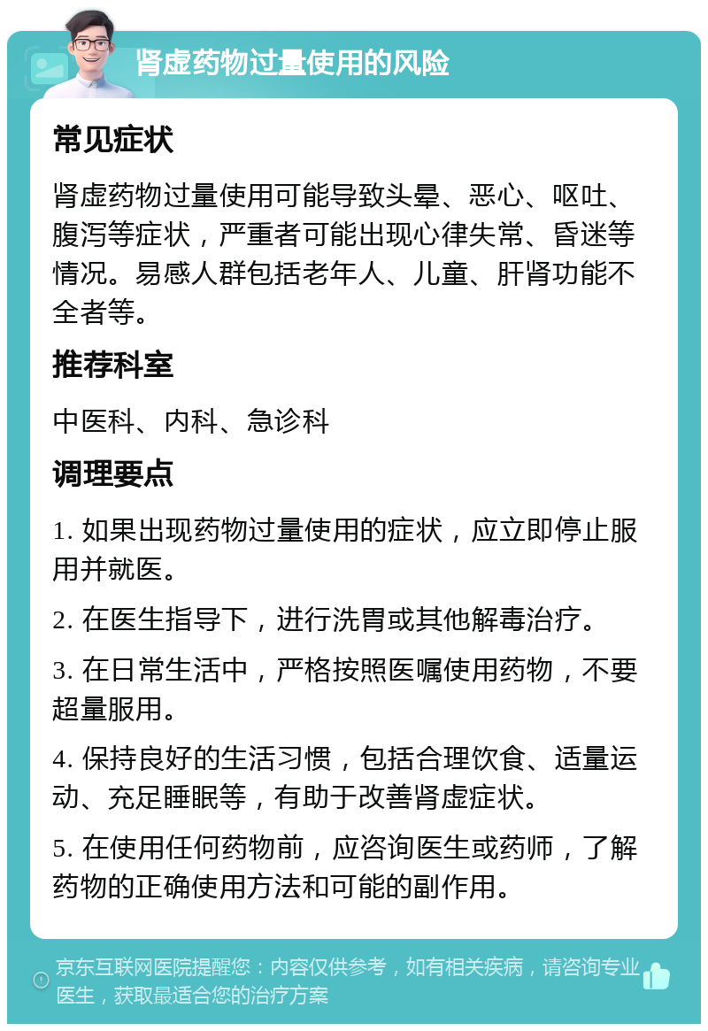 肾虚药物过量使用的风险 常见症状 肾虚药物过量使用可能导致头晕、恶心、呕吐、腹泻等症状，严重者可能出现心律失常、昏迷等情况。易感人群包括老年人、儿童、肝肾功能不全者等。 推荐科室 中医科、内科、急诊科 调理要点 1. 如果出现药物过量使用的症状，应立即停止服用并就医。 2. 在医生指导下，进行洗胃或其他解毒治疗。 3. 在日常生活中，严格按照医嘱使用药物，不要超量服用。 4. 保持良好的生活习惯，包括合理饮食、适量运动、充足睡眠等，有助于改善肾虚症状。 5. 在使用任何药物前，应咨询医生或药师，了解药物的正确使用方法和可能的副作用。