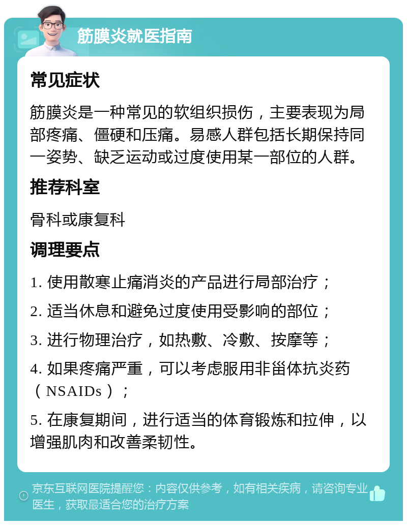 筋膜炎就医指南 常见症状 筋膜炎是一种常见的软组织损伤，主要表现为局部疼痛、僵硬和压痛。易感人群包括长期保持同一姿势、缺乏运动或过度使用某一部位的人群。 推荐科室 骨科或康复科 调理要点 1. 使用散寒止痛消炎的产品进行局部治疗； 2. 适当休息和避免过度使用受影响的部位； 3. 进行物理治疗，如热敷、冷敷、按摩等； 4. 如果疼痛严重，可以考虑服用非甾体抗炎药（NSAIDs）； 5. 在康复期间，进行适当的体育锻炼和拉伸，以增强肌肉和改善柔韧性。