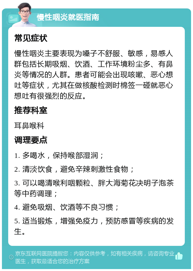 慢性咽炎就医指南 常见症状 慢性咽炎主要表现为嗓子不舒服、敏感，易感人群包括长期吸烟、饮酒、工作环境粉尘多、有鼻炎等情况的人群。患者可能会出现咳嗽、恶心想吐等症状，尤其在做核酸检测时棉签一碰就恶心想吐有很强烈的反应。 推荐科室 耳鼻喉科 调理要点 1. 多喝水，保持喉部湿润； 2. 清淡饮食，避免辛辣刺激性食物； 3. 可以喝清喉利咽颗粒、胖大海菊花决明子泡茶等中药调理； 4. 避免吸烟、饮酒等不良习惯； 5. 适当锻炼，增强免疫力，预防感冒等疾病的发生。