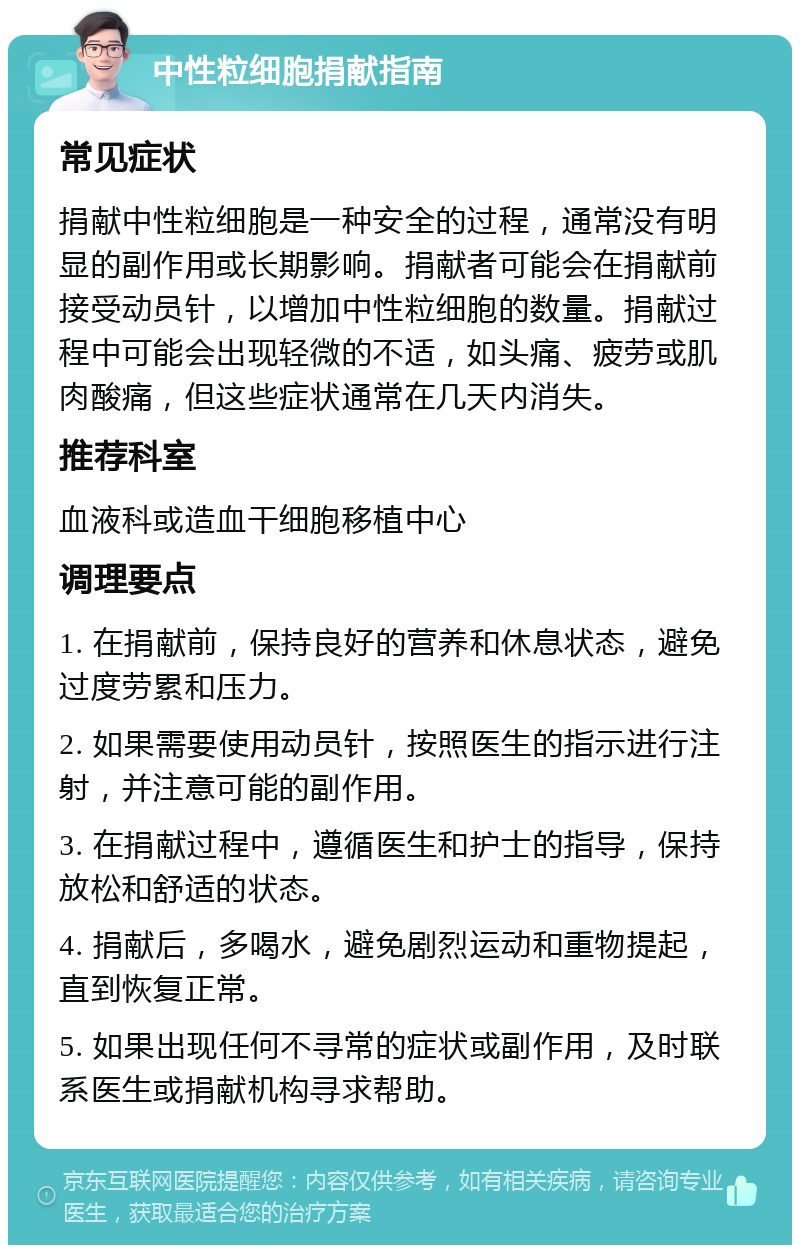 中性粒细胞捐献指南 常见症状 捐献中性粒细胞是一种安全的过程，通常没有明显的副作用或长期影响。捐献者可能会在捐献前接受动员针，以增加中性粒细胞的数量。捐献过程中可能会出现轻微的不适，如头痛、疲劳或肌肉酸痛，但这些症状通常在几天内消失。 推荐科室 血液科或造血干细胞移植中心 调理要点 1. 在捐献前，保持良好的营养和休息状态，避免过度劳累和压力。 2. 如果需要使用动员针，按照医生的指示进行注射，并注意可能的副作用。 3. 在捐献过程中，遵循医生和护士的指导，保持放松和舒适的状态。 4. 捐献后，多喝水，避免剧烈运动和重物提起，直到恢复正常。 5. 如果出现任何不寻常的症状或副作用，及时联系医生或捐献机构寻求帮助。