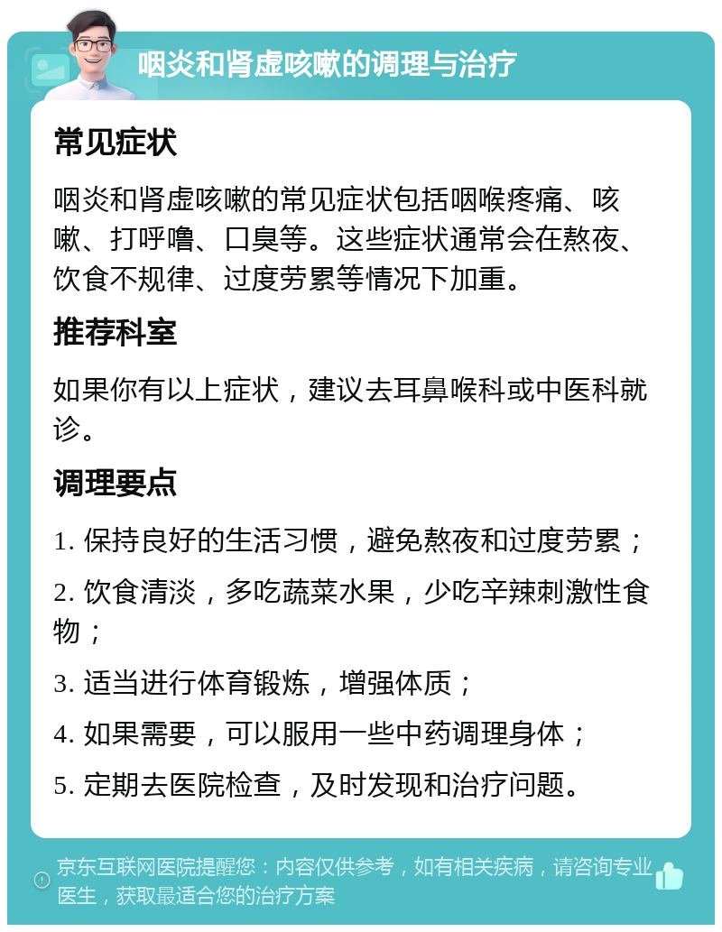 咽炎和肾虚咳嗽的调理与治疗 常见症状 咽炎和肾虚咳嗽的常见症状包括咽喉疼痛、咳嗽、打呼噜、口臭等。这些症状通常会在熬夜、饮食不规律、过度劳累等情况下加重。 推荐科室 如果你有以上症状，建议去耳鼻喉科或中医科就诊。 调理要点 1. 保持良好的生活习惯，避免熬夜和过度劳累； 2. 饮食清淡，多吃蔬菜水果，少吃辛辣刺激性食物； 3. 适当进行体育锻炼，增强体质； 4. 如果需要，可以服用一些中药调理身体； 5. 定期去医院检查，及时发现和治疗问题。