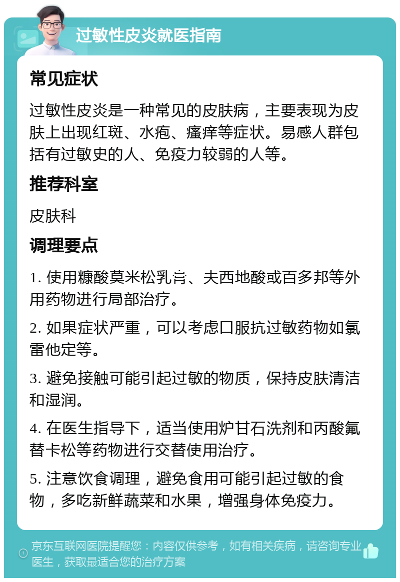 过敏性皮炎就医指南 常见症状 过敏性皮炎是一种常见的皮肤病，主要表现为皮肤上出现红斑、水疱、瘙痒等症状。易感人群包括有过敏史的人、免疫力较弱的人等。 推荐科室 皮肤科 调理要点 1. 使用糠酸莫米松乳膏、夫西地酸或百多邦等外用药物进行局部治疗。 2. 如果症状严重，可以考虑口服抗过敏药物如氯雷他定等。 3. 避免接触可能引起过敏的物质，保持皮肤清洁和湿润。 4. 在医生指导下，适当使用炉甘石洗剂和丙酸氟替卡松等药物进行交替使用治疗。 5. 注意饮食调理，避免食用可能引起过敏的食物，多吃新鲜蔬菜和水果，增强身体免疫力。