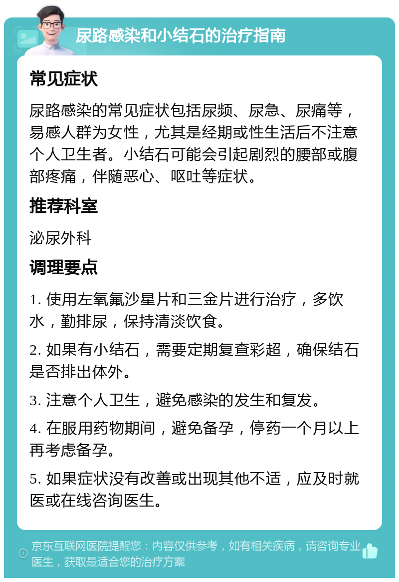 尿路感染和小结石的治疗指南 常见症状 尿路感染的常见症状包括尿频、尿急、尿痛等，易感人群为女性，尤其是经期或性生活后不注意个人卫生者。小结石可能会引起剧烈的腰部或腹部疼痛，伴随恶心、呕吐等症状。 推荐科室 泌尿外科 调理要点 1. 使用左氧氟沙星片和三金片进行治疗，多饮水，勤排尿，保持清淡饮食。 2. 如果有小结石，需要定期复查彩超，确保结石是否排出体外。 3. 注意个人卫生，避免感染的发生和复发。 4. 在服用药物期间，避免备孕，停药一个月以上再考虑备孕。 5. 如果症状没有改善或出现其他不适，应及时就医或在线咨询医生。