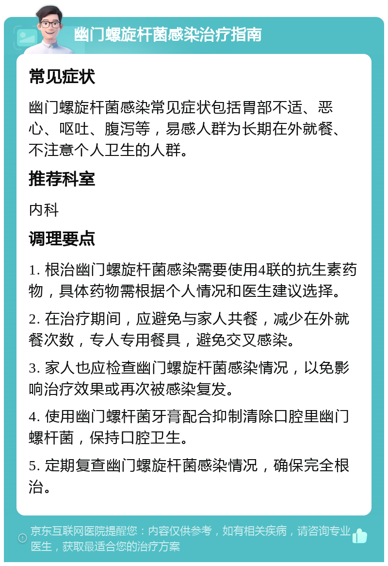 幽门螺旋杆菌感染治疗指南 常见症状 幽门螺旋杆菌感染常见症状包括胃部不适、恶心、呕吐、腹泻等，易感人群为长期在外就餐、不注意个人卫生的人群。 推荐科室 内科 调理要点 1. 根治幽门螺旋杆菌感染需要使用4联的抗生素药物，具体药物需根据个人情况和医生建议选择。 2. 在治疗期间，应避免与家人共餐，减少在外就餐次数，专人专用餐具，避免交叉感染。 3. 家人也应检查幽门螺旋杆菌感染情况，以免影响治疗效果或再次被感染复发。 4. 使用幽门螺杆菌牙膏配合抑制清除口腔里幽门螺杆菌，保持口腔卫生。 5. 定期复查幽门螺旋杆菌感染情况，确保完全根治。