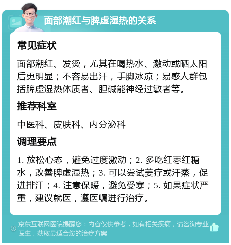 面部潮红与脾虚湿热的关系 常见症状 面部潮红、发烫，尤其在喝热水、激动或晒太阳后更明显；不容易出汗，手脚冰凉；易感人群包括脾虚湿热体质者、胆碱能神经过敏者等。 推荐科室 中医科、皮肤科、内分泌科 调理要点 1. 放松心态，避免过度激动；2. 多吃红枣红糖水，改善脾虚湿热；3. 可以尝试姜疗或汗蒸，促进排汗；4. 注意保暖，避免受寒；5. 如果症状严重，建议就医，遵医嘱进行治疗。