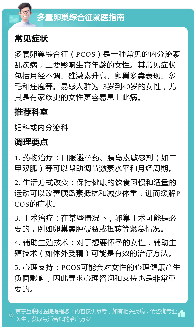 多囊卵巢综合征就医指南 常见症状 多囊卵巢综合征（PCOS）是一种常见的内分泌紊乱疾病，主要影响生育年龄的女性。其常见症状包括月经不调、雄激素升高、卵巢多囊表现、多毛和痤疱等。易感人群为13岁到40岁的女性，尤其是有家族史的女性更容易患上此病。 推荐科室 妇科或内分泌科 调理要点 1. 药物治疗：口服避孕药、胰岛素敏感剂（如二甲双胍）等可以帮助调节激素水平和月经周期。 2. 生活方式改变：保持健康的饮食习惯和适量的运动可以改善胰岛素抵抗和减少体重，进而缓解PCOS的症状。 3. 手术治疗：在某些情况下，卵巢手术可能是必要的，例如卵巢囊肿破裂或扭转等紧急情况。 4. 辅助生殖技术：对于想要怀孕的女性，辅助生殖技术（如体外受精）可能是有效的治疗方法。 5. 心理支持：PCOS可能会对女性的心理健康产生负面影响，因此寻求心理咨询和支持也是非常重要的。