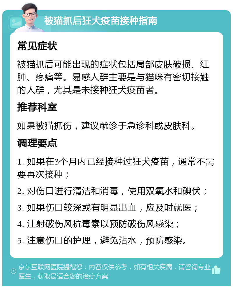 被猫抓后狂犬疫苗接种指南 常见症状 被猫抓后可能出现的症状包括局部皮肤破损、红肿、疼痛等。易感人群主要是与猫咪有密切接触的人群，尤其是未接种狂犬疫苗者。 推荐科室 如果被猫抓伤，建议就诊于急诊科或皮肤科。 调理要点 1. 如果在3个月内已经接种过狂犬疫苗，通常不需要再次接种； 2. 对伤口进行清洁和消毒，使用双氧水和碘伏； 3. 如果伤口较深或有明显出血，应及时就医； 4. 注射破伤风抗毒素以预防破伤风感染； 5. 注意伤口的护理，避免沾水，预防感染。