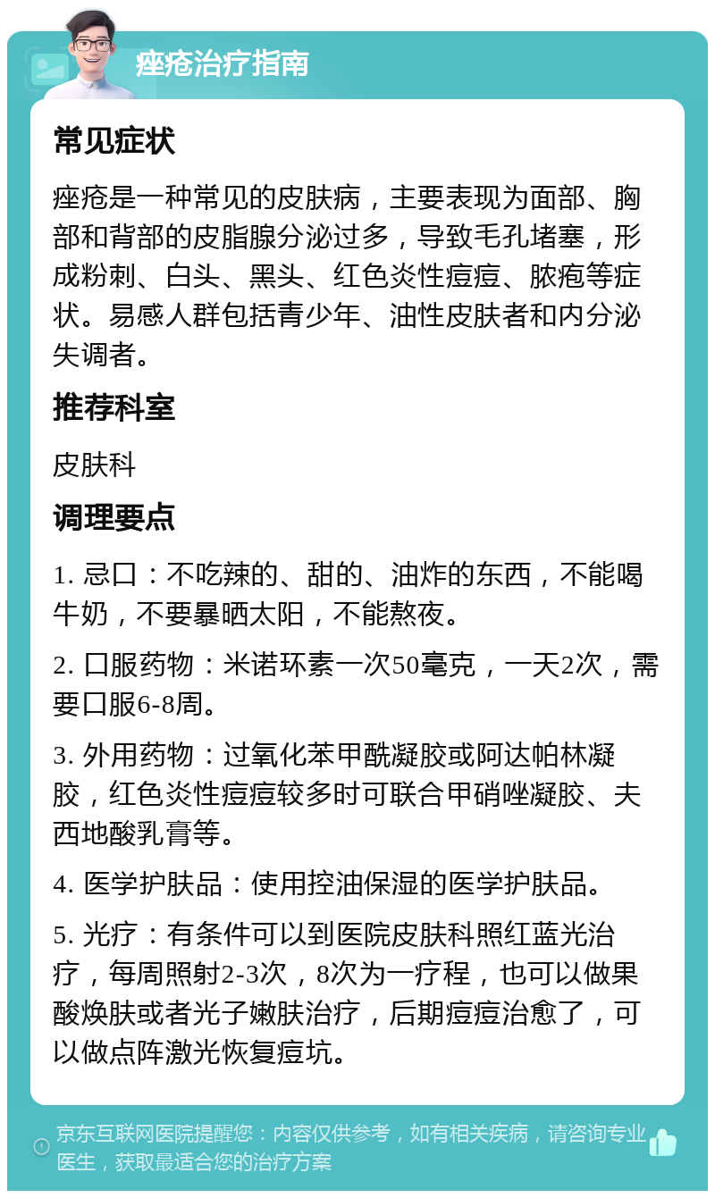 痤疮治疗指南 常见症状 痤疮是一种常见的皮肤病，主要表现为面部、胸部和背部的皮脂腺分泌过多，导致毛孔堵塞，形成粉刺、白头、黑头、红色炎性痘痘、脓疱等症状。易感人群包括青少年、油性皮肤者和内分泌失调者。 推荐科室 皮肤科 调理要点 1. 忌口：不吃辣的、甜的、油炸的东西，不能喝牛奶，不要暴晒太阳，不能熬夜。 2. 口服药物：米诺环素一次50毫克，一天2次，需要口服6-8周。 3. 外用药物：过氧化苯甲酰凝胶或阿达帕林凝胶，红色炎性痘痘较多时可联合甲硝唑凝胶、夫西地酸乳膏等。 4. 医学护肤品：使用控油保湿的医学护肤品。 5. 光疗：有条件可以到医院皮肤科照红蓝光治疗，每周照射2-3次，8次为一疗程，也可以做果酸焕肤或者光子嫩肤治疗，后期痘痘治愈了，可以做点阵激光恢复痘坑。