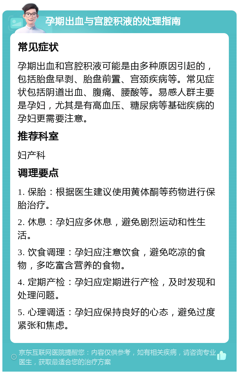 孕期出血与宫腔积液的处理指南 常见症状 孕期出血和宫腔积液可能是由多种原因引起的，包括胎盘早剥、胎盘前置、宫颈疾病等。常见症状包括阴道出血、腹痛、腰酸等。易感人群主要是孕妇，尤其是有高血压、糖尿病等基础疾病的孕妇更需要注意。 推荐科室 妇产科 调理要点 1. 保胎：根据医生建议使用黄体酮等药物进行保胎治疗。 2. 休息：孕妇应多休息，避免剧烈运动和性生活。 3. 饮食调理：孕妇应注意饮食，避免吃凉的食物，多吃富含营养的食物。 4. 定期产检：孕妇应定期进行产检，及时发现和处理问题。 5. 心理调适：孕妇应保持良好的心态，避免过度紧张和焦虑。