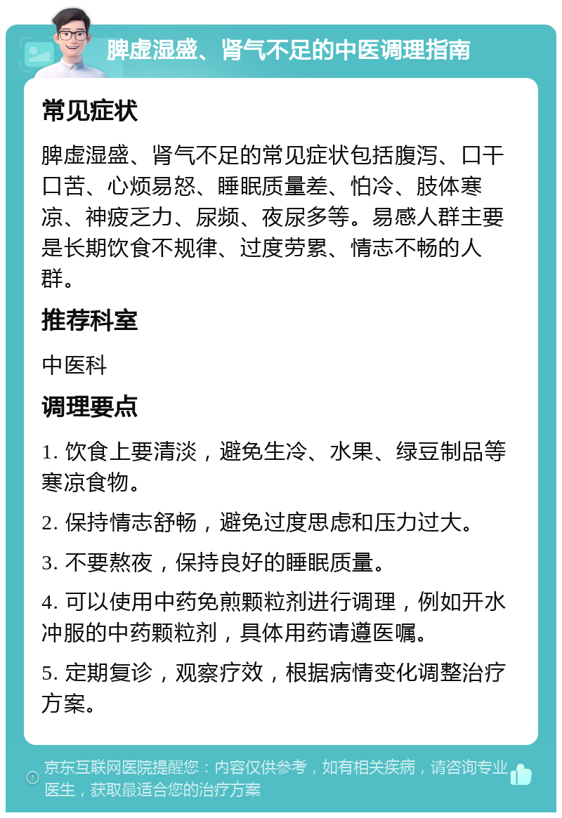 脾虚湿盛、肾气不足的中医调理指南 常见症状 脾虚湿盛、肾气不足的常见症状包括腹泻、口干口苦、心烦易怒、睡眠质量差、怕冷、肢体寒凉、神疲乏力、尿频、夜尿多等。易感人群主要是长期饮食不规律、过度劳累、情志不畅的人群。 推荐科室 中医科 调理要点 1. 饮食上要清淡，避免生冷、水果、绿豆制品等寒凉食物。 2. 保持情志舒畅，避免过度思虑和压力过大。 3. 不要熬夜，保持良好的睡眠质量。 4. 可以使用中药免煎颗粒剂进行调理，例如开水冲服的中药颗粒剂，具体用药请遵医嘱。 5. 定期复诊，观察疗效，根据病情变化调整治疗方案。