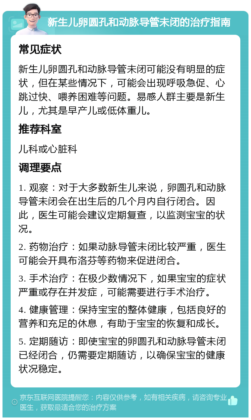 新生儿卵圆孔和动脉导管未闭的治疗指南 常见症状 新生儿卵圆孔和动脉导管未闭可能没有明显的症状，但在某些情况下，可能会出现呼吸急促、心跳过快、喂养困难等问题。易感人群主要是新生儿，尤其是早产儿或低体重儿。 推荐科室 儿科或心脏科 调理要点 1. 观察：对于大多数新生儿来说，卵圆孔和动脉导管未闭会在出生后的几个月内自行闭合。因此，医生可能会建议定期复查，以监测宝宝的状况。 2. 药物治疗：如果动脉导管未闭比较严重，医生可能会开具布洛芬等药物来促进闭合。 3. 手术治疗：在极少数情况下，如果宝宝的症状严重或存在并发症，可能需要进行手术治疗。 4. 健康管理：保持宝宝的整体健康，包括良好的营养和充足的休息，有助于宝宝的恢复和成长。 5. 定期随访：即使宝宝的卵圆孔和动脉导管未闭已经闭合，仍需要定期随访，以确保宝宝的健康状况稳定。