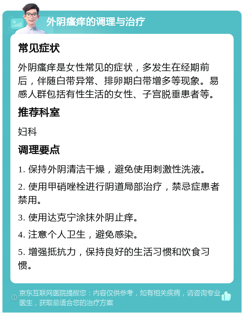 外阴瘙痒的调理与治疗 常见症状 外阴瘙痒是女性常见的症状，多发生在经期前后，伴随白带异常、排卵期白带增多等现象。易感人群包括有性生活的女性、子宫脱垂患者等。 推荐科室 妇科 调理要点 1. 保持外阴清洁干燥，避免使用刺激性洗液。 2. 使用甲硝唑栓进行阴道局部治疗，禁忌症患者禁用。 3. 使用达克宁涂抹外阴止痒。 4. 注意个人卫生，避免感染。 5. 增强抵抗力，保持良好的生活习惯和饮食习惯。