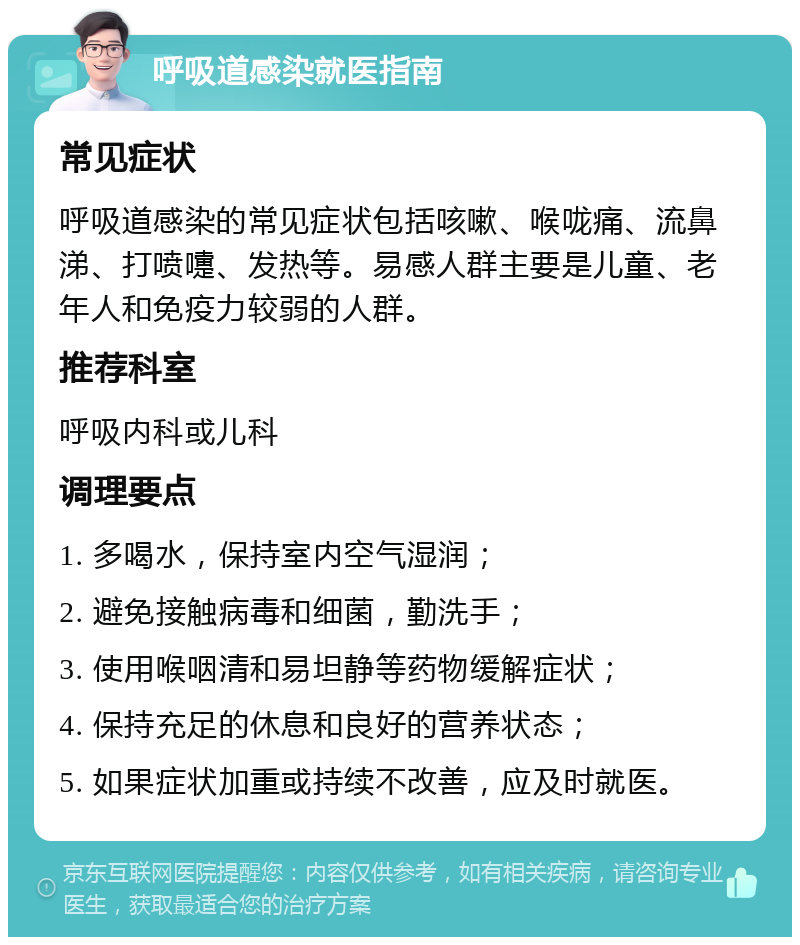 呼吸道感染就医指南 常见症状 呼吸道感染的常见症状包括咳嗽、喉咙痛、流鼻涕、打喷嚏、发热等。易感人群主要是儿童、老年人和免疫力较弱的人群。 推荐科室 呼吸内科或儿科 调理要点 1. 多喝水，保持室内空气湿润； 2. 避免接触病毒和细菌，勤洗手； 3. 使用喉咽清和易坦静等药物缓解症状； 4. 保持充足的休息和良好的营养状态； 5. 如果症状加重或持续不改善，应及时就医。