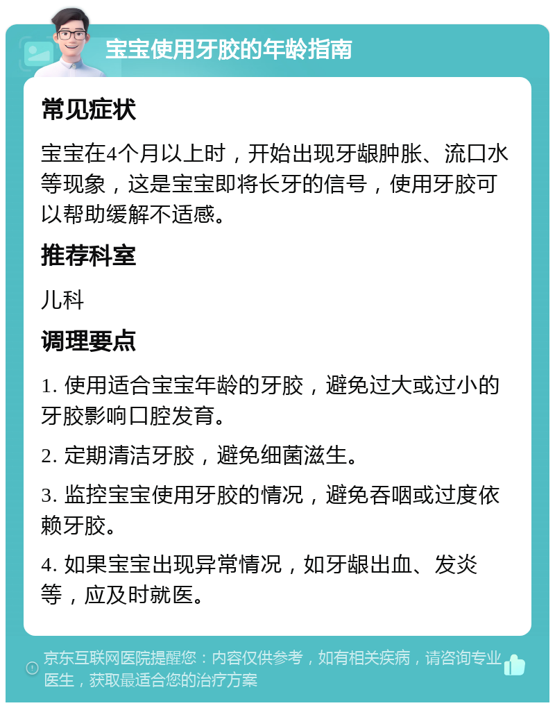 宝宝使用牙胶的年龄指南 常见症状 宝宝在4个月以上时，开始出现牙龈肿胀、流口水等现象，这是宝宝即将长牙的信号，使用牙胶可以帮助缓解不适感。 推荐科室 儿科 调理要点 1. 使用适合宝宝年龄的牙胶，避免过大或过小的牙胶影响口腔发育。 2. 定期清洁牙胶，避免细菌滋生。 3. 监控宝宝使用牙胶的情况，避免吞咽或过度依赖牙胶。 4. 如果宝宝出现异常情况，如牙龈出血、发炎等，应及时就医。