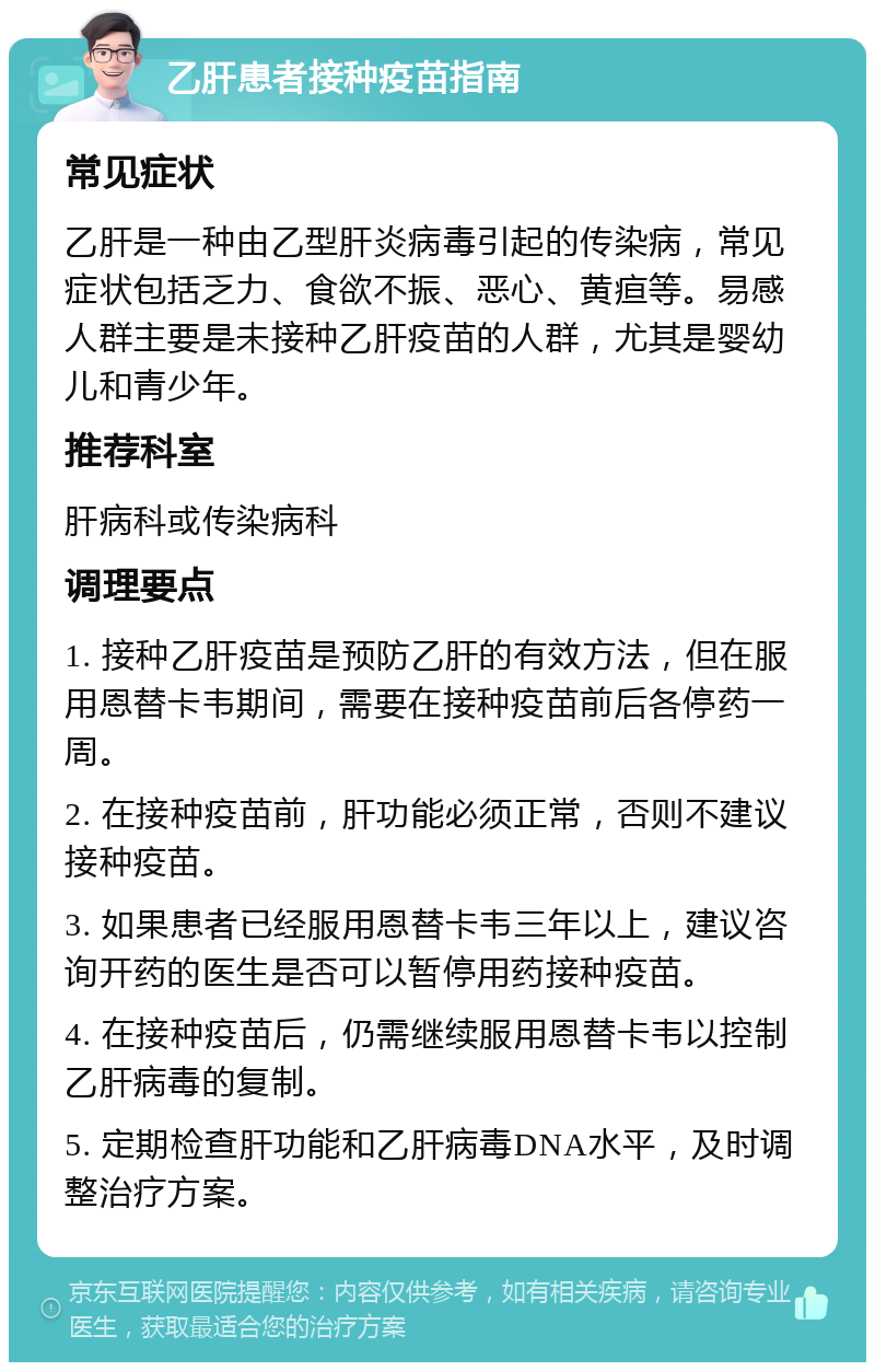 乙肝患者接种疫苗指南 常见症状 乙肝是一种由乙型肝炎病毒引起的传染病，常见症状包括乏力、食欲不振、恶心、黄疸等。易感人群主要是未接种乙肝疫苗的人群，尤其是婴幼儿和青少年。 推荐科室 肝病科或传染病科 调理要点 1. 接种乙肝疫苗是预防乙肝的有效方法，但在服用恩替卡韦期间，需要在接种疫苗前后各停药一周。 2. 在接种疫苗前，肝功能必须正常，否则不建议接种疫苗。 3. 如果患者已经服用恩替卡韦三年以上，建议咨询开药的医生是否可以暂停用药接种疫苗。 4. 在接种疫苗后，仍需继续服用恩替卡韦以控制乙肝病毒的复制。 5. 定期检查肝功能和乙肝病毒DNA水平，及时调整治疗方案。