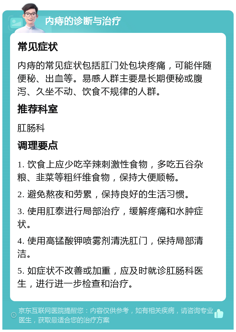 内痔的诊断与治疗 常见症状 内痔的常见症状包括肛门处包块疼痛，可能伴随便秘、出血等。易感人群主要是长期便秘或腹泻、久坐不动、饮食不规律的人群。 推荐科室 肛肠科 调理要点 1. 饮食上应少吃辛辣刺激性食物，多吃五谷杂粮、韭菜等粗纤维食物，保持大便顺畅。 2. 避免熬夜和劳累，保持良好的生活习惯。 3. 使用肛泰进行局部治疗，缓解疼痛和水肿症状。 4. 使用高锰酸钾喷雾剂清洗肛门，保持局部清洁。 5. 如症状不改善或加重，应及时就诊肛肠科医生，进行进一步检查和治疗。