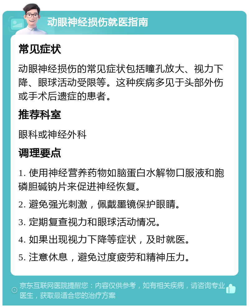 动眼神经损伤就医指南 常见症状 动眼神经损伤的常见症状包括瞳孔放大、视力下降、眼球活动受限等。这种疾病多见于头部外伤或手术后遗症的患者。 推荐科室 眼科或神经外科 调理要点 1. 使用神经营养药物如脑蛋白水解物口服液和胞磷胆碱钠片来促进神经恢复。 2. 避免强光刺激，佩戴墨镜保护眼睛。 3. 定期复查视力和眼球活动情况。 4. 如果出现视力下降等症状，及时就医。 5. 注意休息，避免过度疲劳和精神压力。