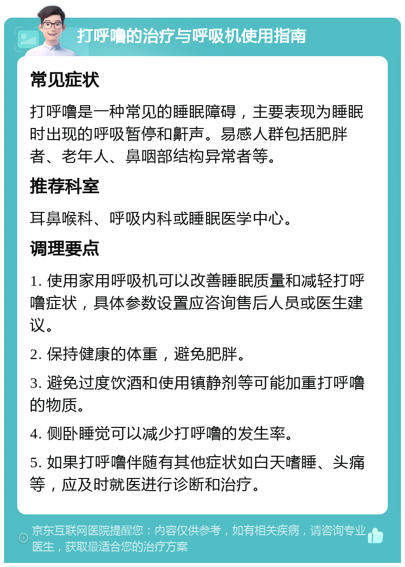 打呼噜的治疗与呼吸机使用指南 常见症状 打呼噜是一种常见的睡眠障碍，主要表现为睡眠时出现的呼吸暂停和鼾声。易感人群包括肥胖者、老年人、鼻咽部结构异常者等。 推荐科室 耳鼻喉科、呼吸内科或睡眠医学中心。 调理要点 1. 使用家用呼吸机可以改善睡眠质量和减轻打呼噜症状，具体参数设置应咨询售后人员或医生建议。 2. 保持健康的体重，避免肥胖。 3. 避免过度饮酒和使用镇静剂等可能加重打呼噜的物质。 4. 侧卧睡觉可以减少打呼噜的发生率。 5. 如果打呼噜伴随有其他症状如白天嗜睡、头痛等，应及时就医进行诊断和治疗。