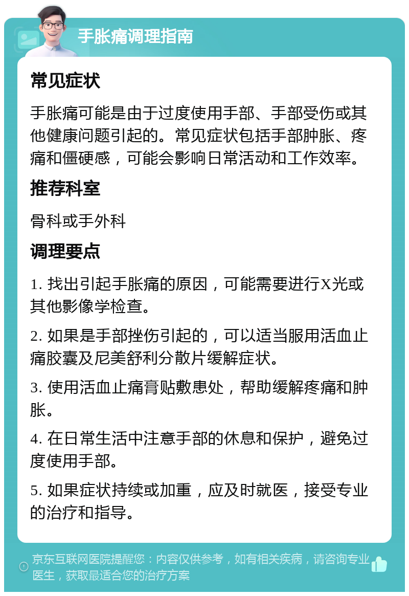 手胀痛调理指南 常见症状 手胀痛可能是由于过度使用手部、手部受伤或其他健康问题引起的。常见症状包括手部肿胀、疼痛和僵硬感，可能会影响日常活动和工作效率。 推荐科室 骨科或手外科 调理要点 1. 找出引起手胀痛的原因，可能需要进行X光或其他影像学检查。 2. 如果是手部挫伤引起的，可以适当服用活血止痛胶囊及尼美舒利分散片缓解症状。 3. 使用活血止痛膏贴敷患处，帮助缓解疼痛和肿胀。 4. 在日常生活中注意手部的休息和保护，避免过度使用手部。 5. 如果症状持续或加重，应及时就医，接受专业的治疗和指导。