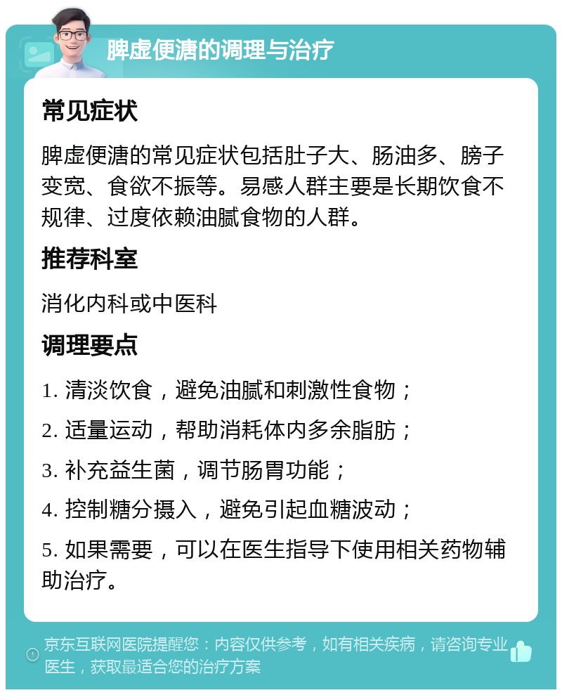 脾虚便溏的调理与治疗 常见症状 脾虚便溏的常见症状包括肚子大、肠油多、膀子变宽、食欲不振等。易感人群主要是长期饮食不规律、过度依赖油腻食物的人群。 推荐科室 消化内科或中医科 调理要点 1. 清淡饮食，避免油腻和刺激性食物； 2. 适量运动，帮助消耗体内多余脂肪； 3. 补充益生菌，调节肠胃功能； 4. 控制糖分摄入，避免引起血糖波动； 5. 如果需要，可以在医生指导下使用相关药物辅助治疗。