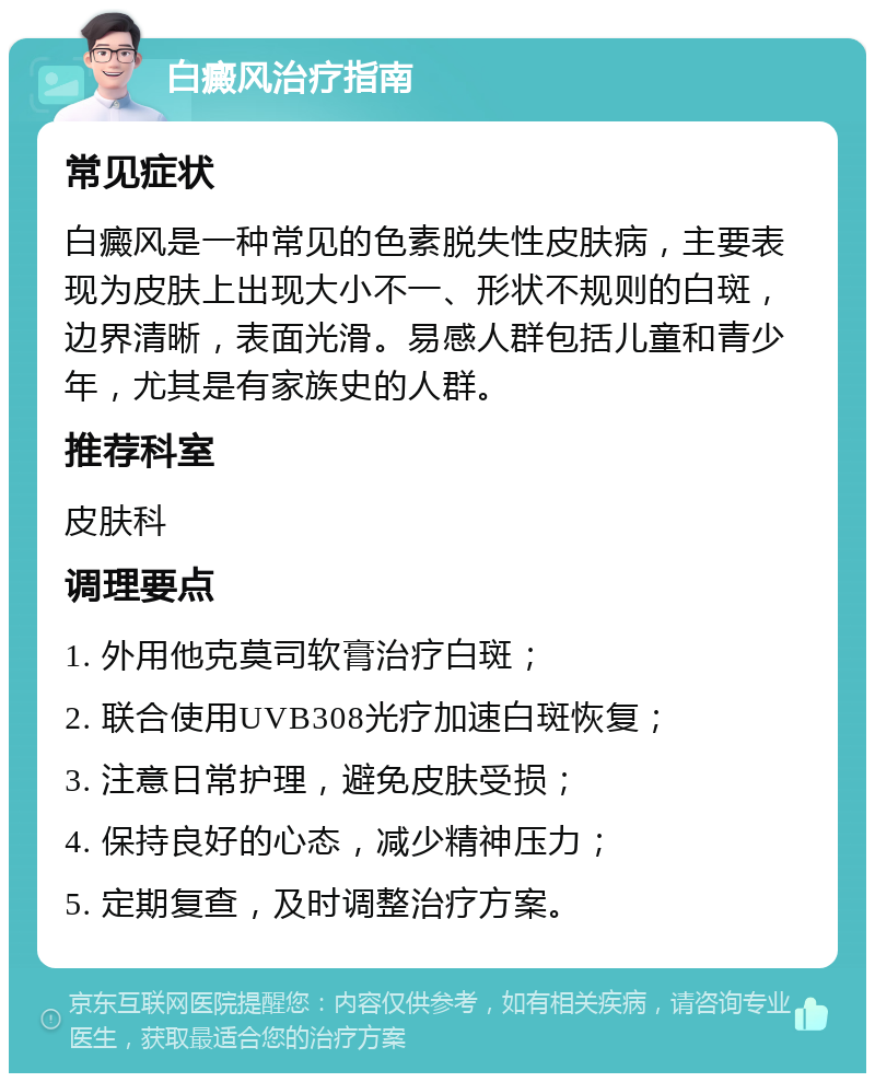 白癜风治疗指南 常见症状 白癜风是一种常见的色素脱失性皮肤病，主要表现为皮肤上出现大小不一、形状不规则的白斑，边界清晰，表面光滑。易感人群包括儿童和青少年，尤其是有家族史的人群。 推荐科室 皮肤科 调理要点 1. 外用他克莫司软膏治疗白斑； 2. 联合使用UVB308光疗加速白斑恢复； 3. 注意日常护理，避免皮肤受损； 4. 保持良好的心态，减少精神压力； 5. 定期复查，及时调整治疗方案。