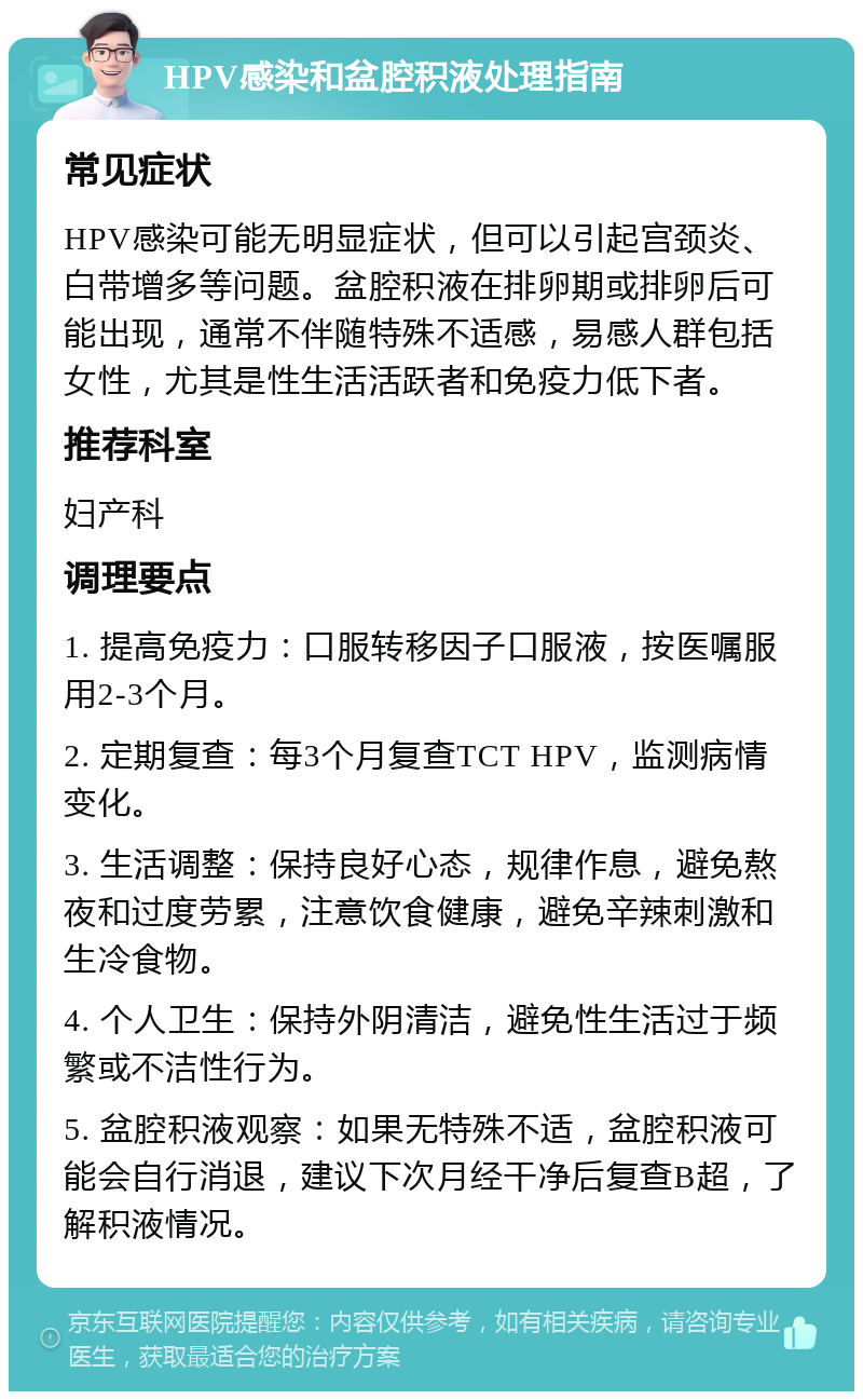 HPV感染和盆腔积液处理指南 常见症状 HPV感染可能无明显症状，但可以引起宫颈炎、白带增多等问题。盆腔积液在排卵期或排卵后可能出现，通常不伴随特殊不适感，易感人群包括女性，尤其是性生活活跃者和免疫力低下者。 推荐科室 妇产科 调理要点 1. 提高免疫力：口服转移因子口服液，按医嘱服用2-3个月。 2. 定期复查：每3个月复查TCT HPV，监测病情变化。 3. 生活调整：保持良好心态，规律作息，避免熬夜和过度劳累，注意饮食健康，避免辛辣刺激和生冷食物。 4. 个人卫生：保持外阴清洁，避免性生活过于频繁或不洁性行为。 5. 盆腔积液观察：如果无特殊不适，盆腔积液可能会自行消退，建议下次月经干净后复查B超，了解积液情况。