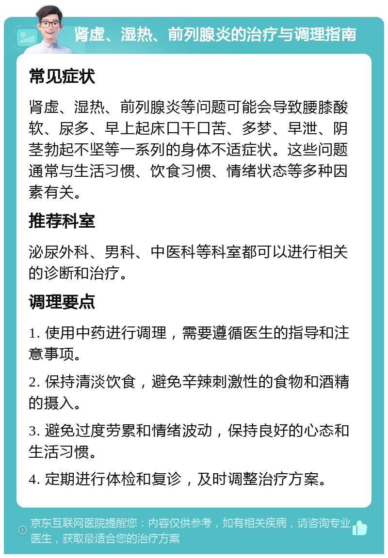 肾虚、湿热、前列腺炎的治疗与调理指南 常见症状 肾虚、湿热、前列腺炎等问题可能会导致腰膝酸软、尿多、早上起床口干口苦、多梦、早泄、阴茎勃起不坚等一系列的身体不适症状。这些问题通常与生活习惯、饮食习惯、情绪状态等多种因素有关。 推荐科室 泌尿外科、男科、中医科等科室都可以进行相关的诊断和治疗。 调理要点 1. 使用中药进行调理，需要遵循医生的指导和注意事项。 2. 保持清淡饮食，避免辛辣刺激性的食物和酒精的摄入。 3. 避免过度劳累和情绪波动，保持良好的心态和生活习惯。 4. 定期进行体检和复诊，及时调整治疗方案。