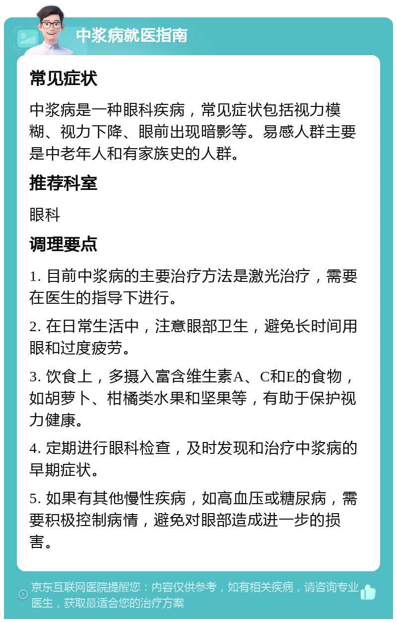 中浆病就医指南 常见症状 中浆病是一种眼科疾病，常见症状包括视力模糊、视力下降、眼前出现暗影等。易感人群主要是中老年人和有家族史的人群。 推荐科室 眼科 调理要点 1. 目前中浆病的主要治疗方法是激光治疗，需要在医生的指导下进行。 2. 在日常生活中，注意眼部卫生，避免长时间用眼和过度疲劳。 3. 饮食上，多摄入富含维生素A、C和E的食物，如胡萝卜、柑橘类水果和坚果等，有助于保护视力健康。 4. 定期进行眼科检查，及时发现和治疗中浆病的早期症状。 5. 如果有其他慢性疾病，如高血压或糖尿病，需要积极控制病情，避免对眼部造成进一步的损害。