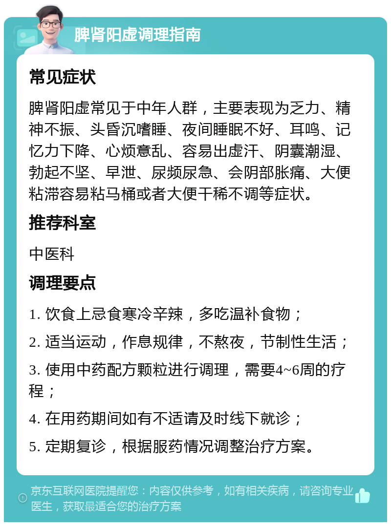 脾肾阳虚调理指南 常见症状 脾肾阳虚常见于中年人群，主要表现为乏力、精神不振、头昏沉嗜睡、夜间睡眠不好、耳鸣、记忆力下降、心烦意乱、容易出虚汗、阴囊潮湿、勃起不坚、早泄、尿频尿急、会阴部胀痛、大便粘滞容易粘马桶或者大便干稀不调等症状。 推荐科室 中医科 调理要点 1. 饮食上忌食寒冷辛辣，多吃温补食物； 2. 适当运动，作息规律，不熬夜，节制性生活； 3. 使用中药配方颗粒进行调理，需要4~6周的疗程； 4. 在用药期间如有不适请及时线下就诊； 5. 定期复诊，根据服药情况调整治疗方案。