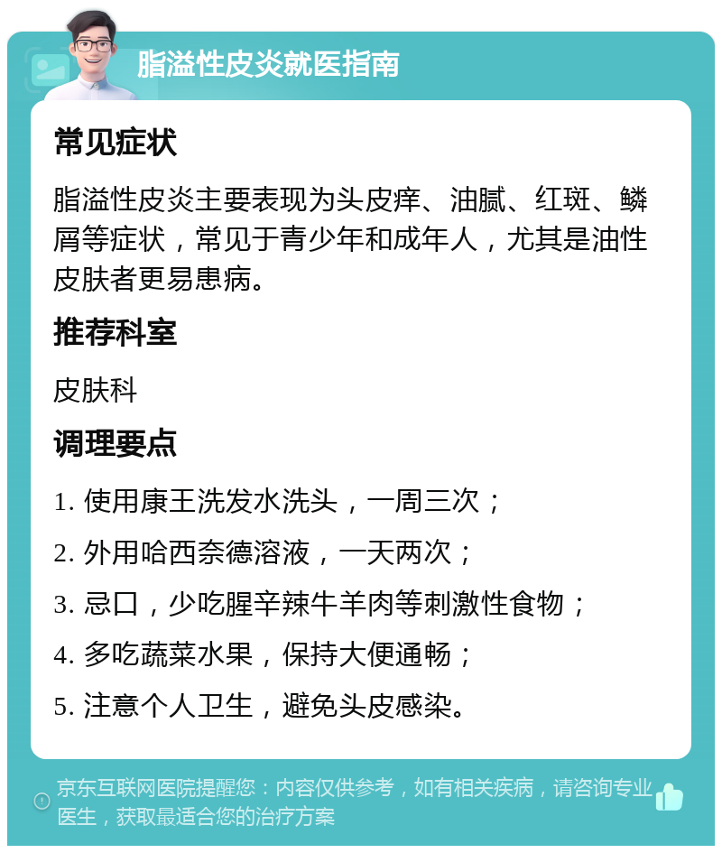 脂溢性皮炎就医指南 常见症状 脂溢性皮炎主要表现为头皮痒、油腻、红斑、鳞屑等症状，常见于青少年和成年人，尤其是油性皮肤者更易患病。 推荐科室 皮肤科 调理要点 1. 使用康王洗发水洗头，一周三次； 2. 外用哈西奈德溶液，一天两次； 3. 忌口，少吃腥辛辣牛羊肉等刺激性食物； 4. 多吃蔬菜水果，保持大便通畅； 5. 注意个人卫生，避免头皮感染。