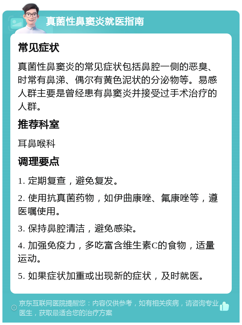 真菌性鼻窦炎就医指南 常见症状 真菌性鼻窦炎的常见症状包括鼻腔一侧的恶臭、时常有鼻涕、偶尔有黄色泥状的分泌物等。易感人群主要是曾经患有鼻窦炎并接受过手术治疗的人群。 推荐科室 耳鼻喉科 调理要点 1. 定期复查，避免复发。 2. 使用抗真菌药物，如伊曲康唑、氟康唑等，遵医嘱使用。 3. 保持鼻腔清洁，避免感染。 4. 加强免疫力，多吃富含维生素C的食物，适量运动。 5. 如果症状加重或出现新的症状，及时就医。