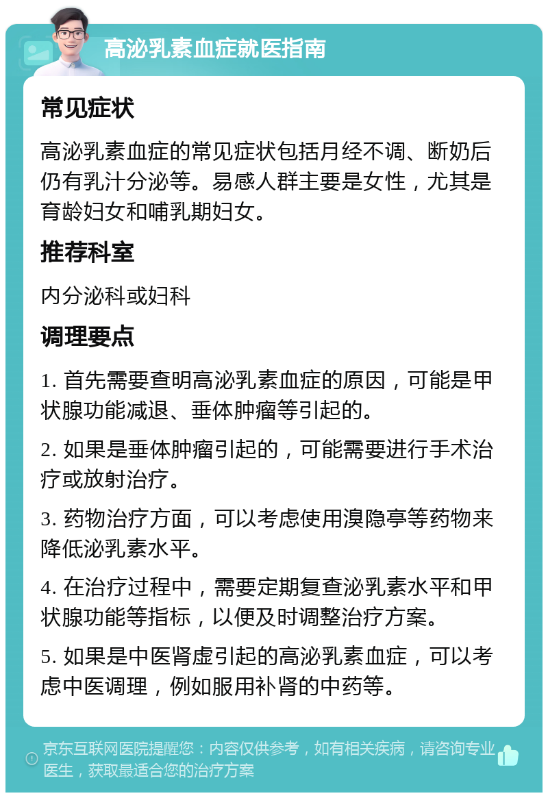 高泌乳素血症就医指南 常见症状 高泌乳素血症的常见症状包括月经不调、断奶后仍有乳汁分泌等。易感人群主要是女性，尤其是育龄妇女和哺乳期妇女。 推荐科室 内分泌科或妇科 调理要点 1. 首先需要查明高泌乳素血症的原因，可能是甲状腺功能减退、垂体肿瘤等引起的。 2. 如果是垂体肿瘤引起的，可能需要进行手术治疗或放射治疗。 3. 药物治疗方面，可以考虑使用溴隐亭等药物来降低泌乳素水平。 4. 在治疗过程中，需要定期复查泌乳素水平和甲状腺功能等指标，以便及时调整治疗方案。 5. 如果是中医肾虚引起的高泌乳素血症，可以考虑中医调理，例如服用补肾的中药等。