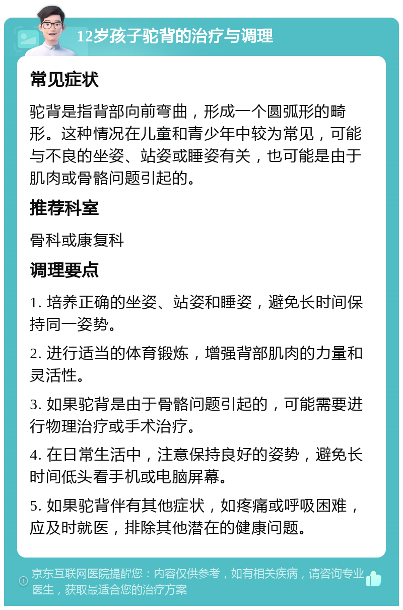 12岁孩子驼背的治疗与调理 常见症状 驼背是指背部向前弯曲，形成一个圆弧形的畸形。这种情况在儿童和青少年中较为常见，可能与不良的坐姿、站姿或睡姿有关，也可能是由于肌肉或骨骼问题引起的。 推荐科室 骨科或康复科 调理要点 1. 培养正确的坐姿、站姿和睡姿，避免长时间保持同一姿势。 2. 进行适当的体育锻炼，增强背部肌肉的力量和灵活性。 3. 如果驼背是由于骨骼问题引起的，可能需要进行物理治疗或手术治疗。 4. 在日常生活中，注意保持良好的姿势，避免长时间低头看手机或电脑屏幕。 5. 如果驼背伴有其他症状，如疼痛或呼吸困难，应及时就医，排除其他潜在的健康问题。