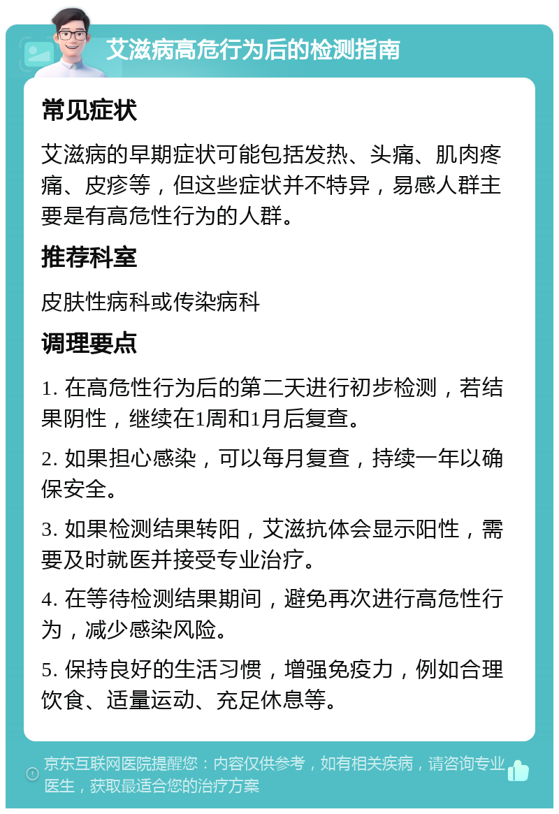 艾滋病高危行为后的检测指南 常见症状 艾滋病的早期症状可能包括发热、头痛、肌肉疼痛、皮疹等，但这些症状并不特异，易感人群主要是有高危性行为的人群。 推荐科室 皮肤性病科或传染病科 调理要点 1. 在高危性行为后的第二天进行初步检测，若结果阴性，继续在1周和1月后复查。 2. 如果担心感染，可以每月复查，持续一年以确保安全。 3. 如果检测结果转阳，艾滋抗体会显示阳性，需要及时就医并接受专业治疗。 4. 在等待检测结果期间，避免再次进行高危性行为，减少感染风险。 5. 保持良好的生活习惯，增强免疫力，例如合理饮食、适量运动、充足休息等。