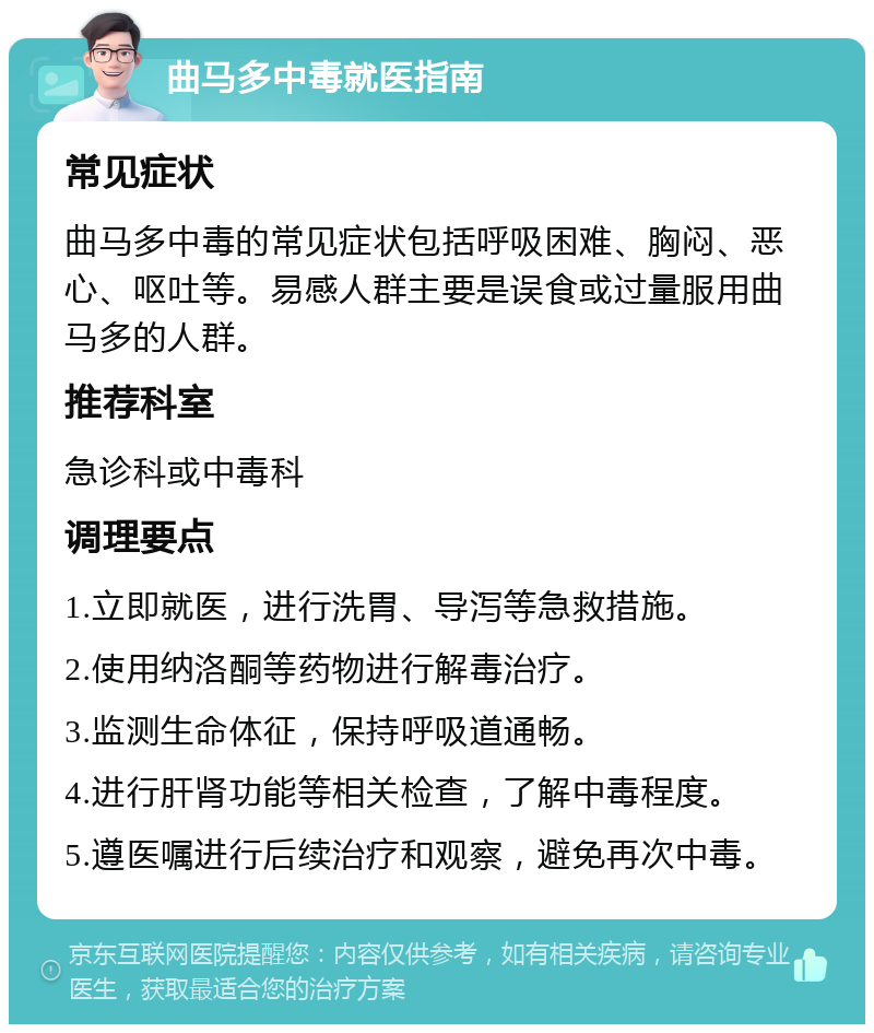 曲马多中毒就医指南 常见症状 曲马多中毒的常见症状包括呼吸困难、胸闷、恶心、呕吐等。易感人群主要是误食或过量服用曲马多的人群。 推荐科室 急诊科或中毒科 调理要点 1.立即就医，进行洗胃、导泻等急救措施。 2.使用纳洛酮等药物进行解毒治疗。 3.监测生命体征，保持呼吸道通畅。 4.进行肝肾功能等相关检查，了解中毒程度。 5.遵医嘱进行后续治疗和观察，避免再次中毒。