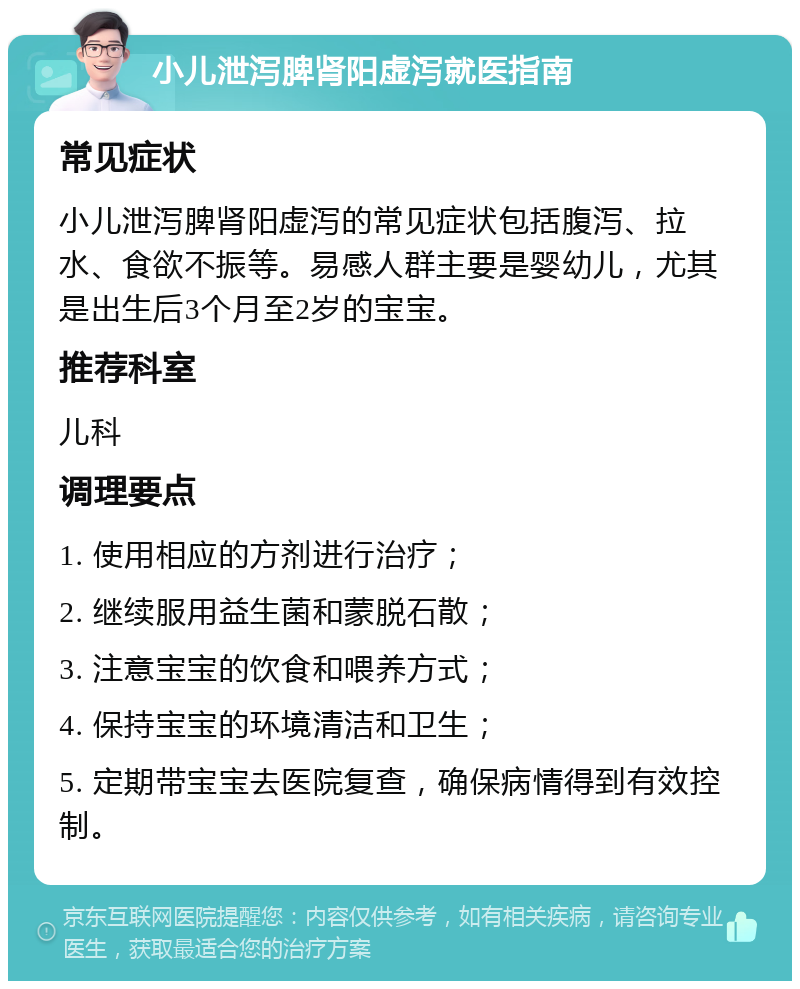 小儿泄泻脾肾阳虚泻就医指南 常见症状 小儿泄泻脾肾阳虚泻的常见症状包括腹泻、拉水、食欲不振等。易感人群主要是婴幼儿，尤其是出生后3个月至2岁的宝宝。 推荐科室 儿科 调理要点 1. 使用相应的方剂进行治疗； 2. 继续服用益生菌和蒙脱石散； 3. 注意宝宝的饮食和喂养方式； 4. 保持宝宝的环境清洁和卫生； 5. 定期带宝宝去医院复查，确保病情得到有效控制。