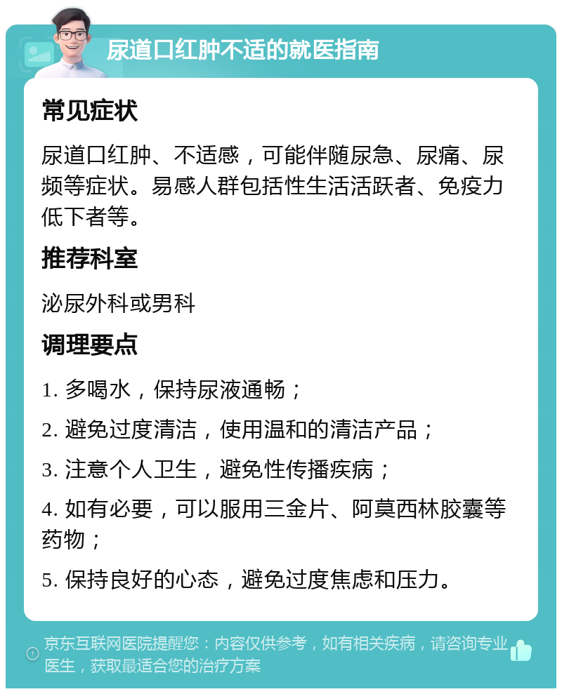 尿道口红肿不适的就医指南 常见症状 尿道口红肿、不适感，可能伴随尿急、尿痛、尿频等症状。易感人群包括性生活活跃者、免疫力低下者等。 推荐科室 泌尿外科或男科 调理要点 1. 多喝水，保持尿液通畅； 2. 避免过度清洁，使用温和的清洁产品； 3. 注意个人卫生，避免性传播疾病； 4. 如有必要，可以服用三金片、阿莫西林胶囊等药物； 5. 保持良好的心态，避免过度焦虑和压力。