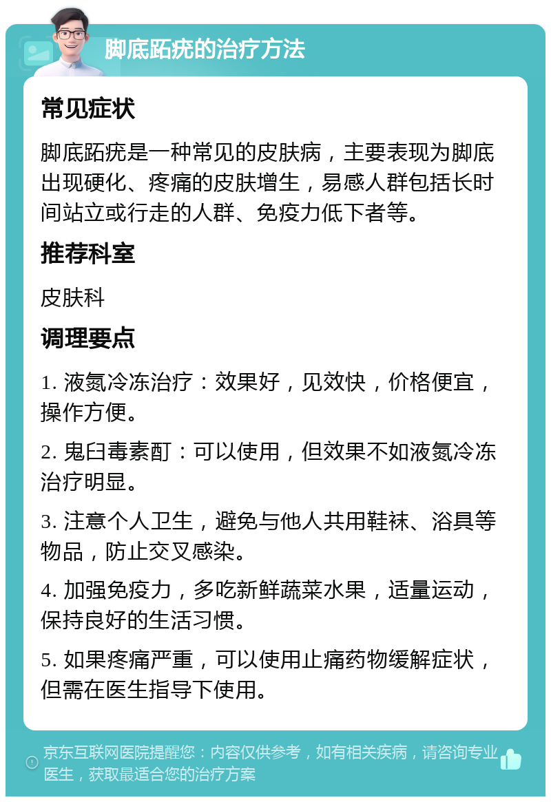 脚底跖疣的治疗方法 常见症状 脚底跖疣是一种常见的皮肤病，主要表现为脚底出现硬化、疼痛的皮肤增生，易感人群包括长时间站立或行走的人群、免疫力低下者等。 推荐科室 皮肤科 调理要点 1. 液氮冷冻治疗：效果好，见效快，价格便宜，操作方便。 2. 鬼臼毒素酊：可以使用，但效果不如液氮冷冻治疗明显。 3. 注意个人卫生，避免与他人共用鞋袜、浴具等物品，防止交叉感染。 4. 加强免疫力，多吃新鲜蔬菜水果，适量运动，保持良好的生活习惯。 5. 如果疼痛严重，可以使用止痛药物缓解症状，但需在医生指导下使用。