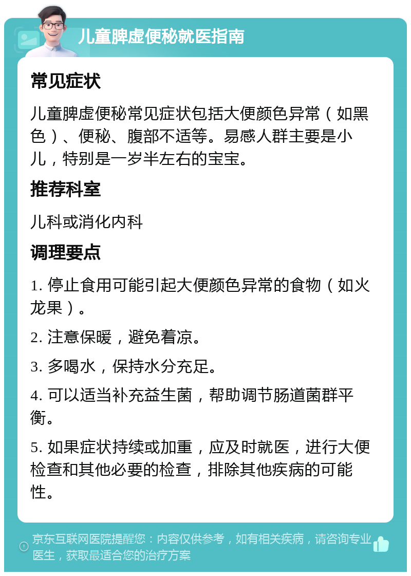 儿童脾虚便秘就医指南 常见症状 儿童脾虚便秘常见症状包括大便颜色异常（如黑色）、便秘、腹部不适等。易感人群主要是小儿，特别是一岁半左右的宝宝。 推荐科室 儿科或消化内科 调理要点 1. 停止食用可能引起大便颜色异常的食物（如火龙果）。 2. 注意保暖，避免着凉。 3. 多喝水，保持水分充足。 4. 可以适当补充益生菌，帮助调节肠道菌群平衡。 5. 如果症状持续或加重，应及时就医，进行大便检查和其他必要的检查，排除其他疾病的可能性。