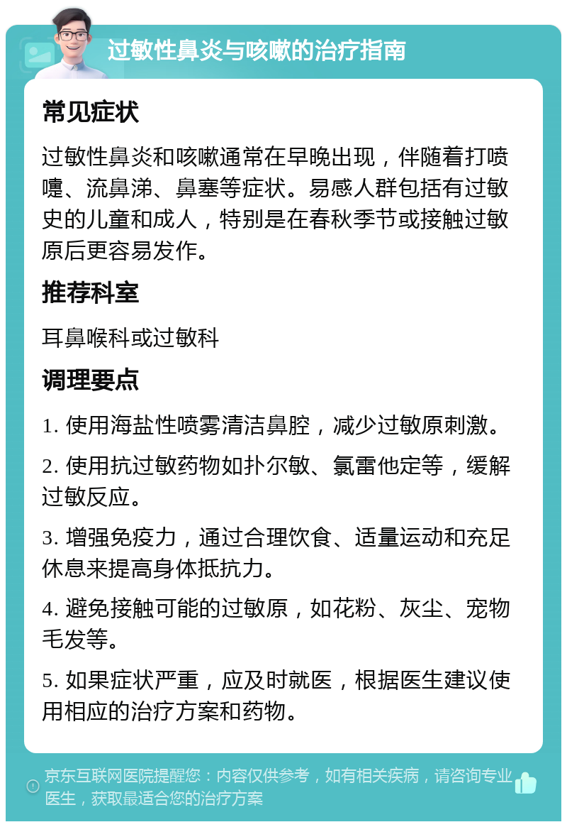 过敏性鼻炎与咳嗽的治疗指南 常见症状 过敏性鼻炎和咳嗽通常在早晚出现，伴随着打喷嚏、流鼻涕、鼻塞等症状。易感人群包括有过敏史的儿童和成人，特别是在春秋季节或接触过敏原后更容易发作。 推荐科室 耳鼻喉科或过敏科 调理要点 1. 使用海盐性喷雾清洁鼻腔，减少过敏原刺激。 2. 使用抗过敏药物如扑尔敏、氯雷他定等，缓解过敏反应。 3. 增强免疫力，通过合理饮食、适量运动和充足休息来提高身体抵抗力。 4. 避免接触可能的过敏原，如花粉、灰尘、宠物毛发等。 5. 如果症状严重，应及时就医，根据医生建议使用相应的治疗方案和药物。