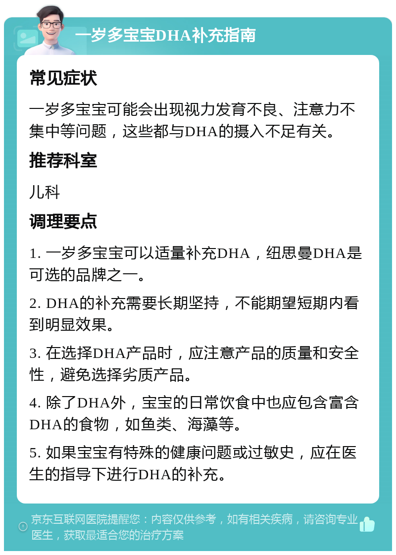 一岁多宝宝DHA补充指南 常见症状 一岁多宝宝可能会出现视力发育不良、注意力不集中等问题，这些都与DHA的摄入不足有关。 推荐科室 儿科 调理要点 1. 一岁多宝宝可以适量补充DHA，纽思曼DHA是可选的品牌之一。 2. DHA的补充需要长期坚持，不能期望短期内看到明显效果。 3. 在选择DHA产品时，应注意产品的质量和安全性，避免选择劣质产品。 4. 除了DHA外，宝宝的日常饮食中也应包含富含DHA的食物，如鱼类、海藻等。 5. 如果宝宝有特殊的健康问题或过敏史，应在医生的指导下进行DHA的补充。