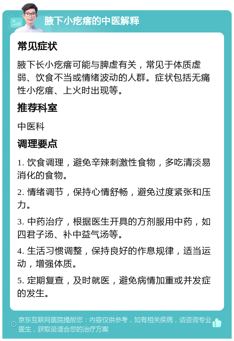 腋下小疙瘩的中医解释 常见症状 腋下长小疙瘩可能与脾虚有关，常见于体质虚弱、饮食不当或情绪波动的人群。症状包括无痛性小疙瘩、上火时出现等。 推荐科室 中医科 调理要点 1. 饮食调理，避免辛辣刺激性食物，多吃清淡易消化的食物。 2. 情绪调节，保持心情舒畅，避免过度紧张和压力。 3. 中药治疗，根据医生开具的方剂服用中药，如四君子汤、补中益气汤等。 4. 生活习惯调整，保持良好的作息规律，适当运动，增强体质。 5. 定期复查，及时就医，避免病情加重或并发症的发生。