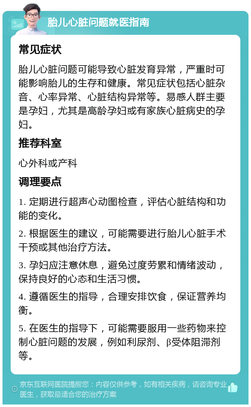 胎儿心脏问题就医指南 常见症状 胎儿心脏问题可能导致心脏发育异常，严重时可能影响胎儿的生存和健康。常见症状包括心脏杂音、心率异常、心脏结构异常等。易感人群主要是孕妇，尤其是高龄孕妇或有家族心脏病史的孕妇。 推荐科室 心外科或产科 调理要点 1. 定期进行超声心动图检查，评估心脏结构和功能的变化。 2. 根据医生的建议，可能需要进行胎儿心脏手术干预或其他治疗方法。 3. 孕妇应注意休息，避免过度劳累和情绪波动，保持良好的心态和生活习惯。 4. 遵循医生的指导，合理安排饮食，保证营养均衡。 5. 在医生的指导下，可能需要服用一些药物来控制心脏问题的发展，例如利尿剂、β受体阻滞剂等。