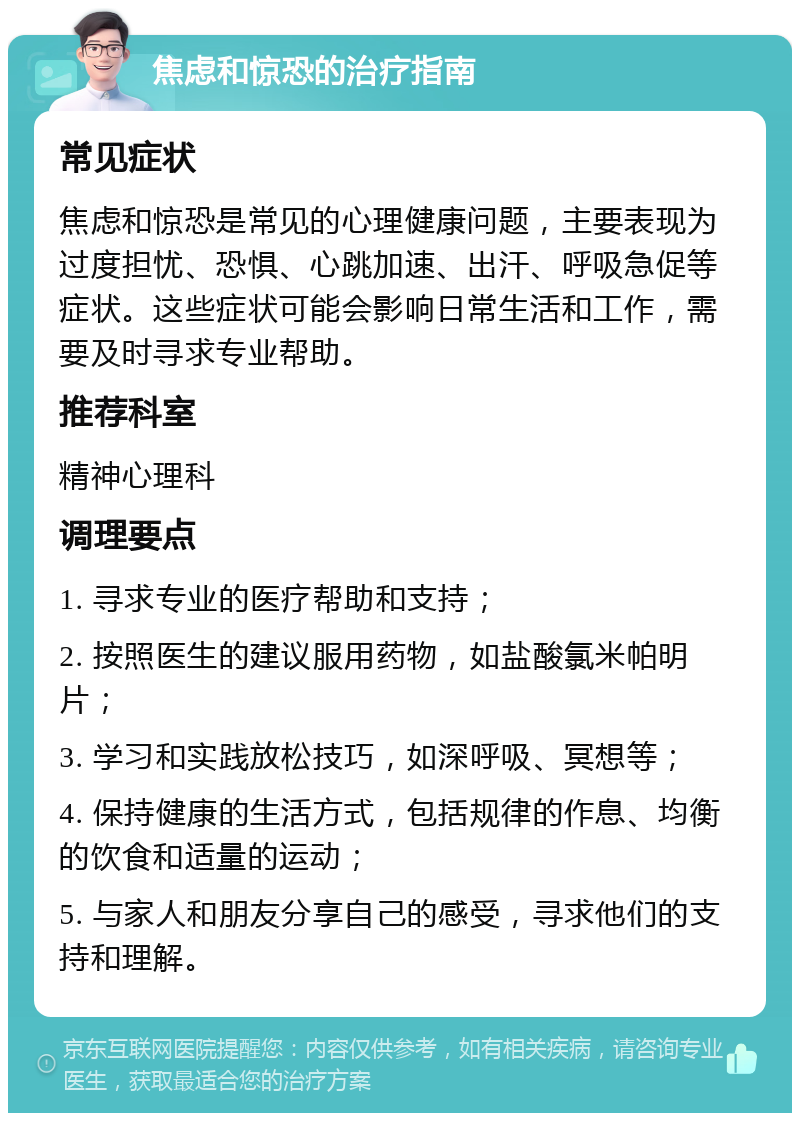 焦虑和惊恐的治疗指南 常见症状 焦虑和惊恐是常见的心理健康问题，主要表现为过度担忧、恐惧、心跳加速、出汗、呼吸急促等症状。这些症状可能会影响日常生活和工作，需要及时寻求专业帮助。 推荐科室 精神心理科 调理要点 1. 寻求专业的医疗帮助和支持； 2. 按照医生的建议服用药物，如盐酸氯米帕明片； 3. 学习和实践放松技巧，如深呼吸、冥想等； 4. 保持健康的生活方式，包括规律的作息、均衡的饮食和适量的运动； 5. 与家人和朋友分享自己的感受，寻求他们的支持和理解。