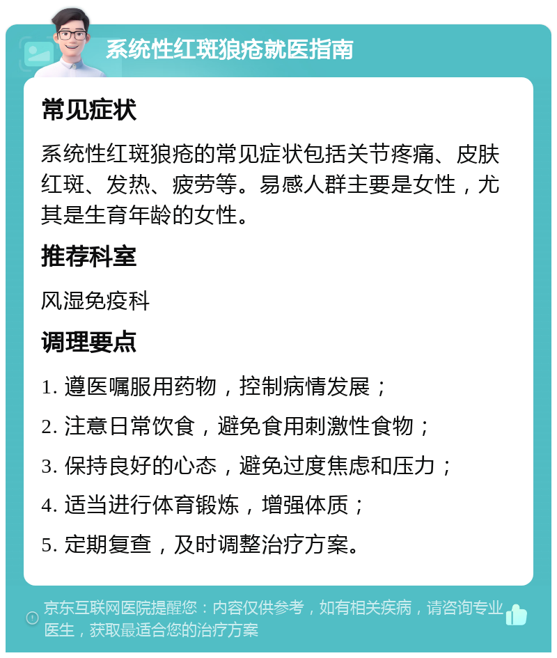 系统性红斑狼疮就医指南 常见症状 系统性红斑狼疮的常见症状包括关节疼痛、皮肤红斑、发热、疲劳等。易感人群主要是女性，尤其是生育年龄的女性。 推荐科室 风湿免疫科 调理要点 1. 遵医嘱服用药物，控制病情发展； 2. 注意日常饮食，避免食用刺激性食物； 3. 保持良好的心态，避免过度焦虑和压力； 4. 适当进行体育锻炼，增强体质； 5. 定期复查，及时调整治疗方案。