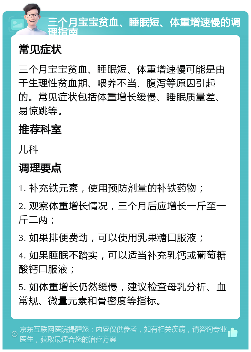 三个月宝宝贫血、睡眠短、体重增速慢的调理指南 常见症状 三个月宝宝贫血、睡眠短、体重增速慢可能是由于生理性贫血期、喂养不当、腹泻等原因引起的。常见症状包括体重增长缓慢、睡眠质量差、易惊跳等。 推荐科室 儿科 调理要点 1. 补充铁元素，使用预防剂量的补铁药物； 2. 观察体重增长情况，三个月后应增长一斤至一斤二两； 3. 如果排便费劲，可以使用乳果糖口服液； 4. 如果睡眠不踏实，可以适当补充乳钙或葡萄糖酸钙口服液； 5. 如体重增长仍然缓慢，建议检查母乳分析、血常规、微量元素和骨密度等指标。