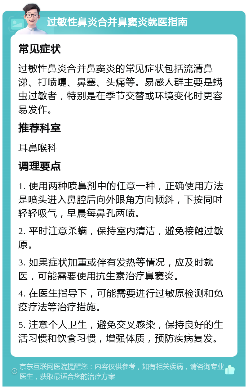 过敏性鼻炎合并鼻窦炎就医指南 常见症状 过敏性鼻炎合并鼻窦炎的常见症状包括流清鼻涕、打喷嚏、鼻塞、头痛等。易感人群主要是螨虫过敏者，特别是在季节交替或环境变化时更容易发作。 推荐科室 耳鼻喉科 调理要点 1. 使用两种喷鼻剂中的任意一种，正确使用方法是喷头进入鼻腔后向外眼角方向倾斜，下按同时轻轻吸气，早晨每鼻孔两喷。 2. 平时注意杀螨，保持室内清洁，避免接触过敏原。 3. 如果症状加重或伴有发热等情况，应及时就医，可能需要使用抗生素治疗鼻窦炎。 4. 在医生指导下，可能需要进行过敏原检测和免疫疗法等治疗措施。 5. 注意个人卫生，避免交叉感染，保持良好的生活习惯和饮食习惯，增强体质，预防疾病复发。